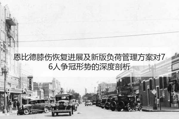 恩比德膝伤恢复进展及新版负荷管理方案对76人争冠形势的深度剖析