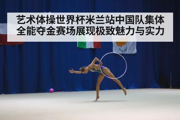 艺术体操世界杯米兰站中国队集体全能夺金赛场展现极致魅力与实力